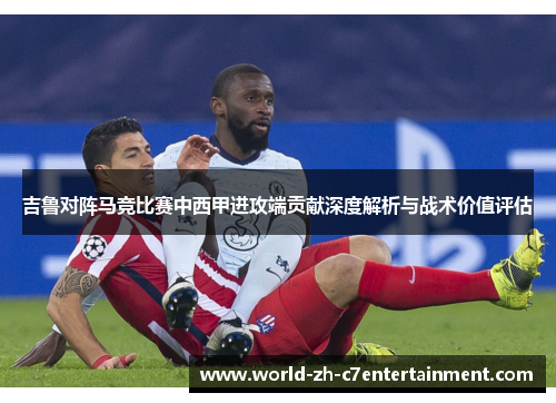吉鲁对阵马竞比赛中西甲进攻端贡献深度解析与战术价值评估