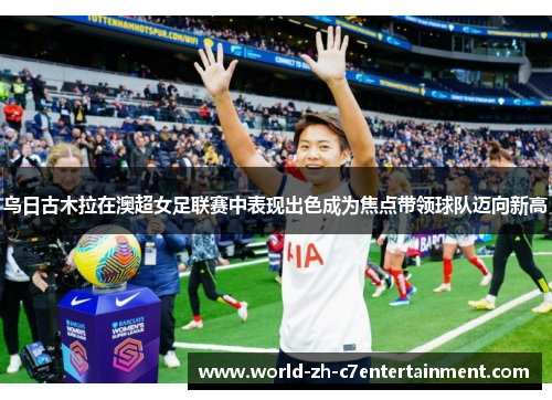 乌日古木拉在澳超女足联赛中表现出色成为焦点带领球队迈向新高 乌日古木拉在澳超女足联赛中表现出色成为焦点带领球队迈向新高