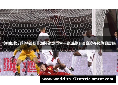换帅如换刀科特迪瓦非洲杯绝境重生一路逆袭上演奇迹夺冠传奇震撼 换帅如换刀科特迪瓦非洲杯绝境重生一路逆袭上演奇迹夺冠传奇震撼