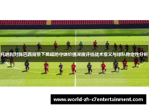托纳利对阵巴西背景下英超防守端价值深度评估战术意义与球队稳定性分析 托纳利对阵巴西背景下英超防守端价值深度评估战术意义与球队稳定性分析