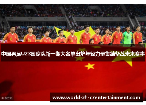 中国男足U23国家队新一期大名单出炉年轻力量集结备战未来赛事 中国男足U23国家队新一期大名单出炉年轻力量集结备战未来赛事