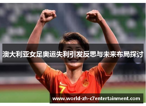 澳大利亚女足奥运失利引发反思与未来布局探讨